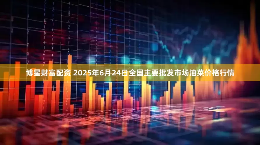 博星财富配资 2025年6月24日全国主要批发市场油菜价格行情