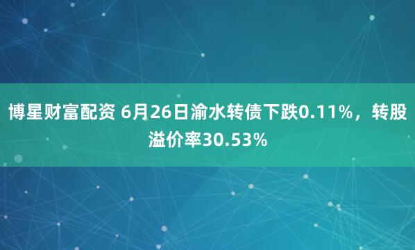 博星财富配资 6月26日渝水转债下跌0.11%，转股溢价率30.53%