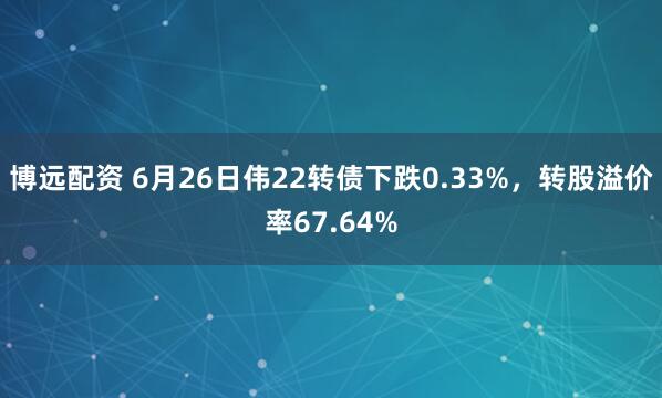 博远配资 6月26日伟22转债下跌0.33%，转股溢价率67.64%