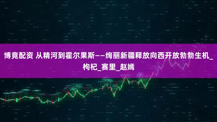 博竟配资 从精河到霍尔果斯——绚丽新疆释放向西开放勃勃生机_枸杞_赛里_赵嫣