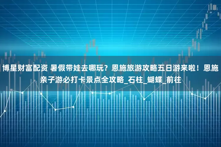 博星财富配资 暑假带娃去哪玩？恩施旅游攻略五日游来啦！恩施亲子游必打卡景点全攻略_石柱_蝴蝶_前往