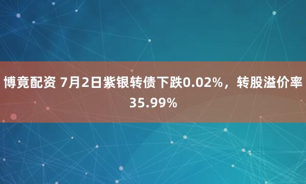博竟配资 7月2日紫银转债下跌0.02%，转股溢价率35.99%