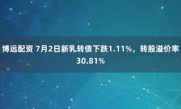博远配资 7月2日新乳转债下跌1.11%，转股溢价率30.81%