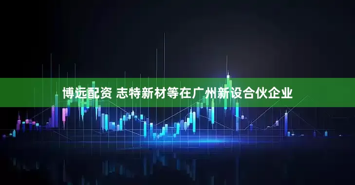 博远配资 志特新材等在广州新设合伙企业
