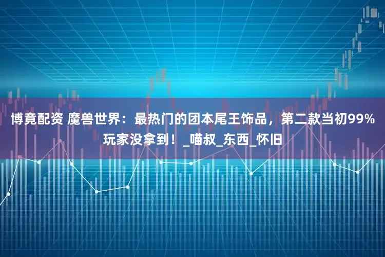 博竟配资 魔兽世界：最热门的团本尾王饰品，第二款当初99%玩家没拿到！_喵叔_东西_怀旧