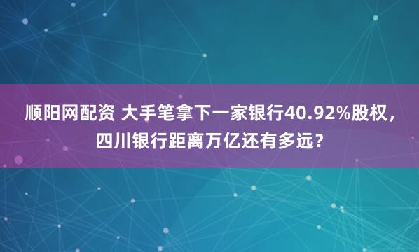 顺阳网配资 大手笔拿下一家银行40.92%股权，四川银行距离万亿还有多远？