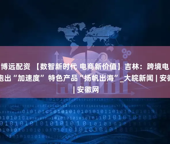 博远配资 【数智新时代 电商新价值】吉林：跨境电商跑出“加速度” 特色产品“扬帆出海”_大皖新闻 | 安徽网
