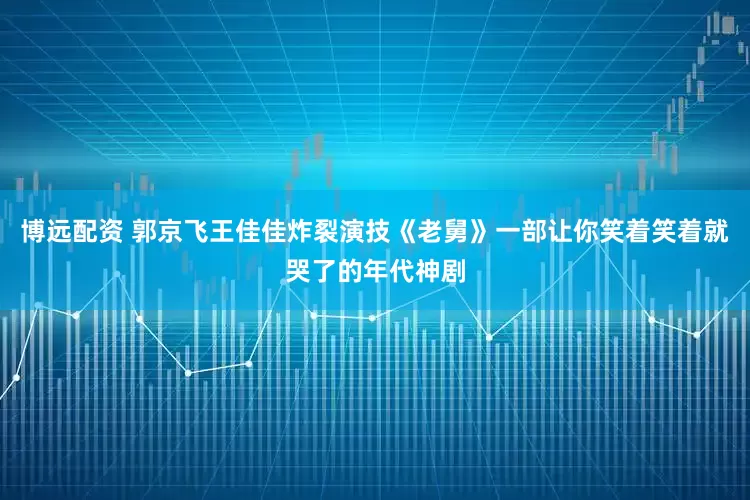 博远配资 郭京飞王佳佳炸裂演技《老舅》一部让你笑着笑着就哭了的年代神剧