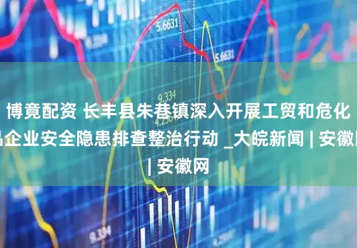 博竟配资 长丰县朱巷镇深入开展工贸和危化品企业安全隐患排查整治行动 _大皖新闻 | 安徽网