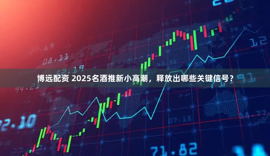 博远配资 2025名酒推新小高潮，释放出哪些关键信号？