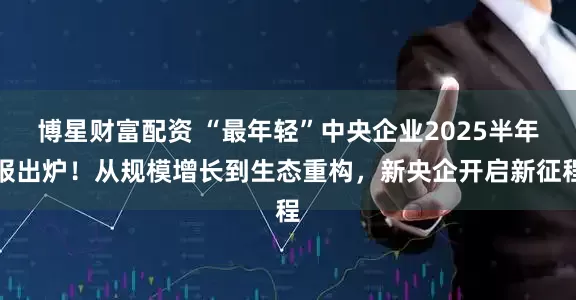博星财富配资 “最年轻”中央企业2025半年报出炉！从规模增长到生态重构，新央企开启新征程