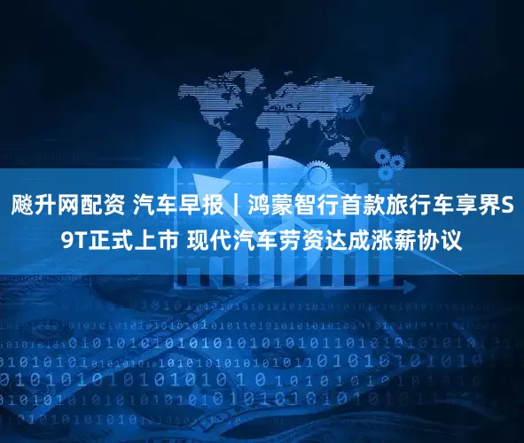 飚升网配资 汽车早报｜鸿蒙智行首款旅行车享界S9T正式上市 现代汽车劳资达成涨薪协议