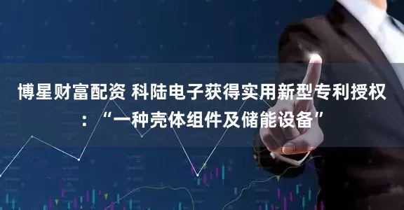 博星财富配资 科陆电子获得实用新型专利授权：“一种壳体组件及储能设备”