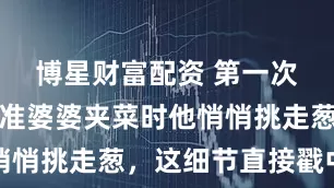 博星财富配资 第一次去他家，准婆婆夹菜时他悄悄挑走葱，这细节直接戳中我