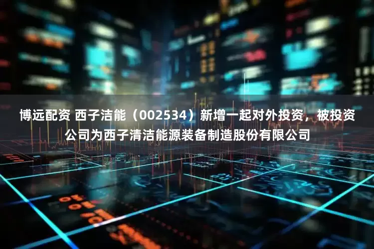 博远配资 西子洁能（002534）新增一起对外投资，被投资公司为西子清洁能源装备制造股份有限公司