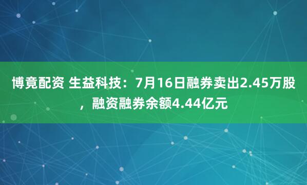 博竟配资 生益科技：7月16日融券卖出2.45万股，融资融券余额4.44亿元