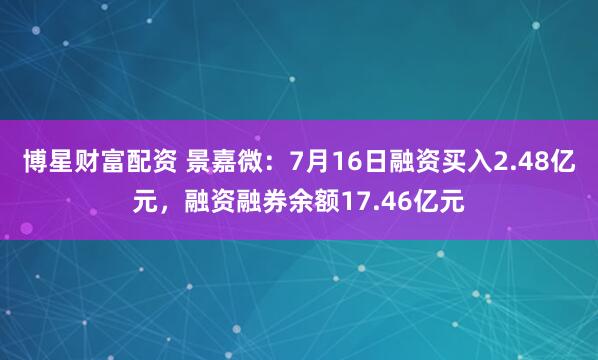 博星财富配资 景嘉微：7月16日融资买入2.48亿元，融资融券余额17.46亿元
