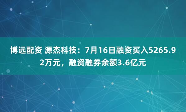 博远配资 源杰科技：7月16日融资买入5265.92万元，融资融券余额3.6亿元