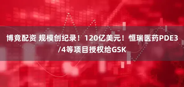 博竟配资 规模创纪录！120亿美元！恒瑞医药PDE3/4等项目授权给GSK