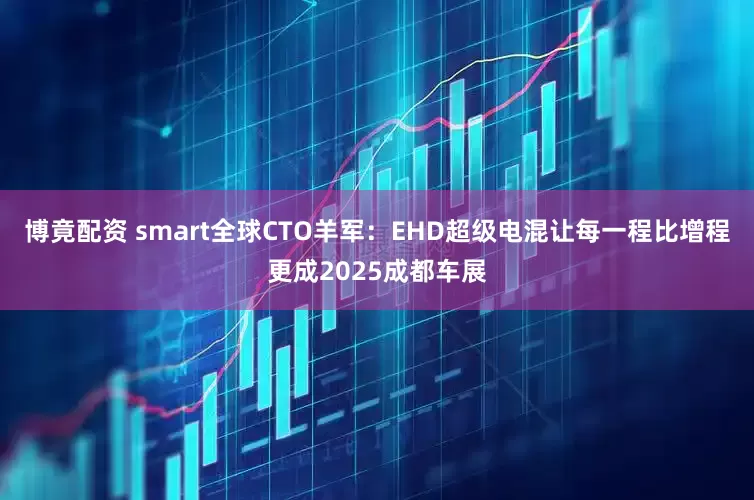 博竟配资 smart全球CTO羊军：EHD超级电混让每一程比增程更成2025成都车展