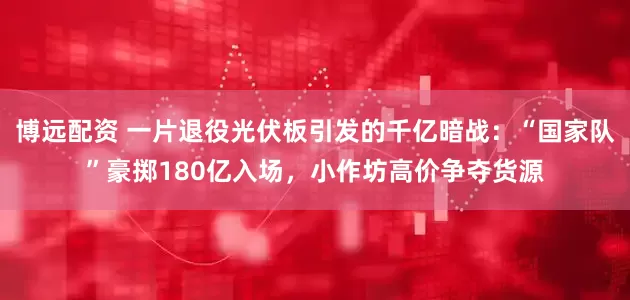 博远配资 一片退役光伏板引发的千亿暗战：“国家队”豪掷180亿入场，小作坊高价争夺货源