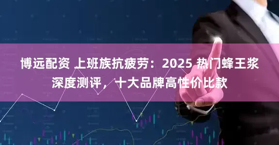 博远配资 上班族抗疲劳：2025 热门蜂王浆深度测评，十大品牌高性价比款