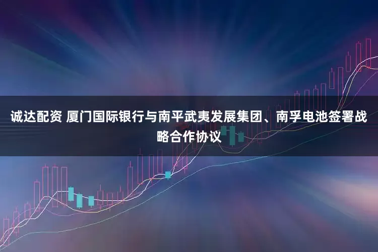 诚达配资 厦门国际银行与南平武夷发展集团、南孚电池签署战略合作协议