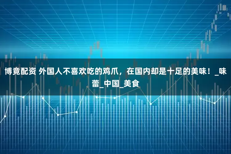 博竟配资 外国人不喜欢吃的鸡爪，在国内却是十足的美味！_味蕾_中国_美食