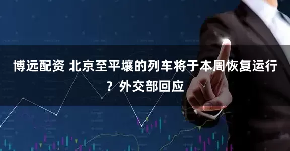 博远配资 北京至平壤的列车将于本周恢复运行？外交部回应