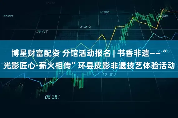 博星财富配资 分馆活动报名 | 书香非遗——“光影匠心·薪火相传”环县皮影非遗技艺体验活动