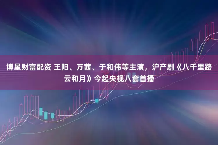 博星财富配资 王阳、万茜、于和伟等主演，沪产剧《八千里路云和月》今起央视八套首播