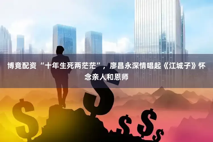 博竟配资 “十年生死两茫茫”，廖昌永深情唱起《江城子》怀念亲人和恩师