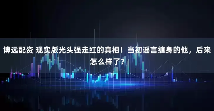 博远配资 现实版光头强走红的真相！当初谣言缠身的他，后来怎么样了？