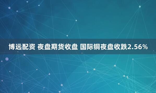 博远配资 夜盘期货收盘 国际铜夜盘收跌2.56%