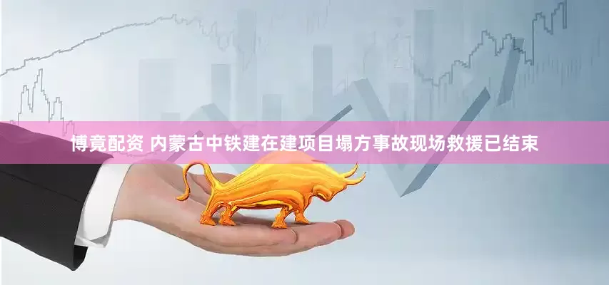 博竟配资 内蒙古中铁建在建项目塌方事故现场救援已结束