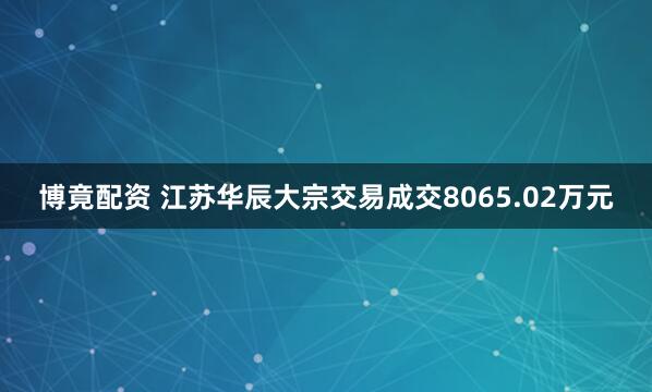 博竟配资 江苏华辰大宗交易成交8065.02万元