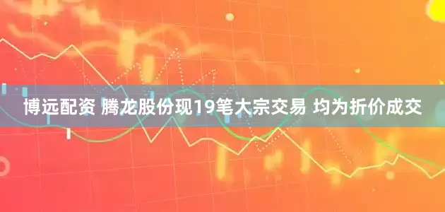 博远配资 腾龙股份现19笔大宗交易 均为折价成交
